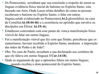 Os Pentecostais acreditam que sua conclusão a respeito de serem as
línguas evidência física inicial do batismo no Espírito Santo, esta
baseado em Atos; Onde Lucas relata detalhes de como as pessoas
receberam o batismo no Espírito Santo; o falar em outras
línguas.sendo evidenciado no Pentecostes(At.2-glossolalia); na casa
de Cornélio(At.10:44-46) e a ocorrência no episódio que envolve os
discípulos em Éfeso( At.19:-6).
 Estudiosos concordam com esse ponto de vista;a manifestação física
visível do falar em outras línguas.
 Foi a manifestação visível que fez com que Simão, percebesse que os
samaritanos, haviam recebido o Espírito Santo, mediante a imposição
das mãos de Pedro e de João?.
 Obs: No caso de Paulo, ressaltam a sua declaração aos coríntios de
que ele falava em outras línguas( I Cor.14:18).
 Onde se argumenta de que o apóstolos falara em outras línguas;
quando recebeu o dom pentecostal do Espírito Santo.
3030
 