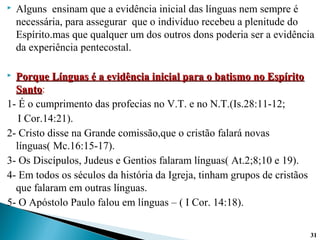  Alguns ensinam que a evidência inicial das línguas nem sempre é
necessária, para assegurar que o indivíduo recebeu a plenitude do
Espírito.mas que qualquer um dos outros dons poderia ser a evidência
da experiência pentecostal.
 Porque Línguas é a evidência inicial para o batismo no EspíritoPorque Línguas é a evidência inicial para o batismo no Espírito
SantoSanto:
1- É o cumprimento das profecias no V.T. e no N.T.(Is.28:11-12;
I Cor.14:21).
2- Cristo disse na Grande comissão,que o cristão falará novas
línguas( Mc.16:15-17).
3- Os Discípulos, Judeus e Gentios falaram línguas( At.2;8;10 e 19).
4- Em todos os séculos da história da Igreja, tinham grupos de cristãos
que falaram em outras línguas.
5- O Apóstolo Paulo falou em línguas – ( I Cor. 14:18).
3131
 