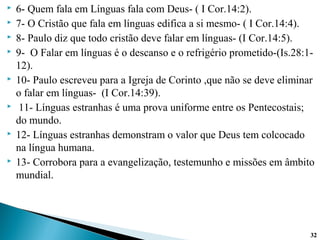  6- Quem fala em Línguas fala com Deus- ( I Cor.14:2).
 7- O Cristão que fala em línguas edifica a si mesmo- ( I Cor.14:4).
 8- Paulo diz que todo cristão deve falar em línguas- (I Cor.14:5).
 9- O Falar em línguas é o descanso e o refrigério prometido-(Is.28:1-
12).
 10- Paulo escreveu para a Igreja de Corinto ,que não se deve eliminar
o falar em línguas- (I Cor.14:39).
 11- Línguas estranhas é uma prova uniforme entre os Pentecostais;
do mundo.
 12- Línguas estranhas demonstram o valor que Deus tem colcocado
na língua humana.
 13- Corrobora para a evangelização, testemunho e missões em âmbito
mundial.
3232
 