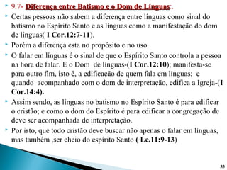  9.7- Diferença entre Batismo e o Dom de LínguasDiferença entre Batismo e o Dom de Línguas:.
 Certas pessoas não sabem a diferença entre línguas como sinal do
batismo no Espírito Santo e as línguas como a manifestação do dom
de línguas( I Cor.12:7-11).
 Porém a diferença esta no propósito e no uso.
 O falar em línguas é o sinal de que o Espírito Santo controla a pessoa
na hora de falar. E o Dom de línguas-(I Cor.12:10); manifesta-se
para outro fim, isto é, a edificação de quem fala em línguas; e
quando acompanhado com o dom de interpretação, edifica a Igreja-(I
Cor.14:4).
 Assim sendo, as línguas no batismo no Espírito Santo é para edificar
o cristão; e como o dom do Espírito é para edificar a congregação de
deve ser acompanhada de interpretação.
 Por isto, que todo cristão deve buscar não apenas o falar em línguas,
mas também ,ser cheio do espírito Santo ( Lc.11:9-13)
3333
 