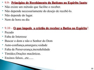  9.9- Princípios de Recebimento do Batismo no Espírito SantoPrincípios de Recebimento do Batismo no Espírito Santo:
 Não existe um método que facilite o receber.
 Não depende necessariamente do desejo de recebê-lo.
 Não depende do lugar.
 Nem de hora ou dia
 9.10 – O que impede o cristão de receber o Batiso no EspíritoO que impede o cristão de receber o Batiso no Espírito?.
 Pecado
 Falta de Interesse
 Buscar o dom e não o Senhor do Dom
 Auto-confiança,amargura,vaidade
 Falta de Perseverança,incredulidade
 Timidez,Orações macânicas.
 Ensinos falsos...etc......
3333
 