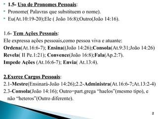 1.5-1.5- Uso de Pronomes PessoaisUso de Pronomes Pessoais:
 Pronome( Palavras que substituem o nome).
 Eu(At.10:19-20);Ele ( João 16:8);Outro(João 14:16).
1.6- Tem Ações Pessoais:
Ele expressa ações pessoais,como pessoa viva e atuante:
Ordena(At.16:6-7); Ensina((João 14:26);Consola(At.9:31;João 14:26)
Revela( II Pe.1:21); Convence(João 16:8);Fala(Ap.2:7).
Impede Ações (At.16:6-7); Envia( At.13:4).
2.Exerce Cargos Pessoais2.Exerce Cargos Pessoais:
2.1-Mestre(Ensinará-João 14:26);2.2-Administra(At.16:6-7;At.13:2-4)
2.3-Consola(João 14:16); Outro=part.grega “haelos”(mesmo tipo), e
não “heteros”(Outro diferente).
2
 