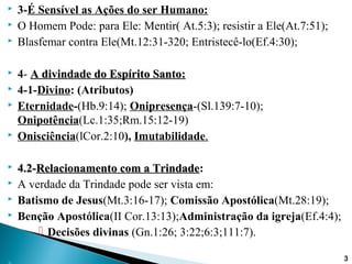  3-É Sensível as Ações do ser Humano:
 O Homem Pode: para Ele: Mentir( At.5:3); resistir a Ele(At.7:51);
 Blasfemar contra Ele(Mt.12:31-320; Entristecê-lo(Ef.4:30);
 4- A divindade do Espírito Santo:A divindade do Espírito Santo:
 4-1-Divino: (Atributos)
 Eternidade-(Hb.9:14); Onipresença-(Sl.139:7-10);
Onipotência(Lc.1:35;Rm.15:12-19)
 Onisciência(lCor.2:10), Imutabilidade.
 4.2-4.2-Relacionamento com a TrindadeRelacionamento com a Trindade:
 A verdade da Trindade pode ser vista em:
 Batismo de Jesus(Mt.3:16-17); Comissão Apostólica(Mt.28:19);
 Benção Apostólica(II Cor.13:13);Administração da igreja(Ef.4:4);
 Decisões divinas (Gn.1:26; 3:22;6:3;111:7).
3
 