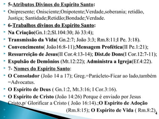  5-Atributos Divinos do Espírito Santo:
 Onipresente; Onisciente;Onipotente;Verdade,soberania; retidão,
Justiça; Santidade;Retidão;Bondade;Verdade.
 6-6-Trabalhos divinos do Espírito SantoTrabalhos divinos do Espírito Santo::
 Na CriaçãoNa Criação(Gn.1:2;Sl.104:30; Jó 33:4);(Gn.1:2;Sl.104:30; Jó 33:4);
 TransmissãoTransmissão da Vidada Vida( Gn.2:7; João 3:3; Rm.8:11;I Pe. 3:18).( Gn.2:7; João 3:3; Rm.8:11;I Pe. 3:18).
 ConvencimentoConvencimento( João16:8-11);( João16:8-11);Mensagem ProféticaMensagem Profética(II Pe.1:21);(II Pe.1:21);
 Ressurreição de JesusRessurreição de Jesus(II Cor.4:13-14);(II Cor.4:13-14); Dist.de DonsDist.de Dons(I Cor.12:7-11);(I Cor.12:7-11);
 Expulsão de DemôniosExpulsão de Demônios (Mt.12:22);(Mt.12:22); Administra a IgrejaAdministra a Igreja(Ef.4:22).(Ef.4:22).
 7-7- Nomes do Espírito Santo::
 O Consolador (João 14 a 17); Greg.=Parácleto-Ficar ao lado,também
=Advocatus.
 O Espírito de Deus ( Gn.1:2, Mt.3:16; I Cor.3:16).
 O Espírito de Cristo (João 14:26) Porque é enviado por Jesus
Cristo,p/ Glorificar a Cristo ( João 16:14).;O Espírito de Adoção
 (Rm.8:15); O Espírito de Vida ( Rm.8:2).

44
 