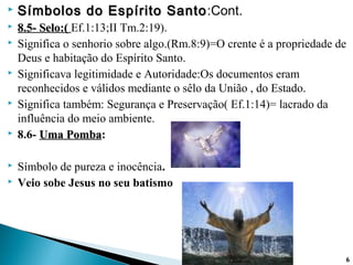  Símbolos do Espírito SantoSímbolos do Espírito Santo:Cont.
 8.5- Selo:(8.5- Selo:( Ef.1:13;II Tm.2:19).
 Significa o senhorio sobre algo.(Rm.8:9)=O crente é a propriedade de
Deus e habitação do Espírito Santo.
 Significava legitimidade e Autoridade:Os documentos eram
reconhecidos e válidos mediante o sêlo da União , do Estado.
 Significa também: Segurança e Preservação( Ef.1:14)= lacrado da
influência do meio ambiente.
 8.6- Uma PombaUma Pomba:
 Símbolo de pureza e inocência.
 Veio sobe Jesus no seu batismo
66
 