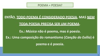 <data/hora> <rodapé> 4
POEMA = POESIA?
ENTÃO, TODO POEMA É CONSIDERADO POESIA, MAS NEM
TODA POESIA PRECISA SER UM POEMA.
4
Ex.: Música não é poema, mas é poesia.
Ex.: Uma composição do romantismo (Canção do Exílio) é
poema e é poesia.
 