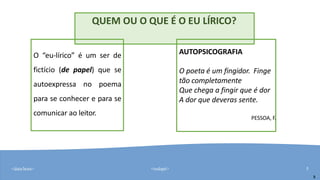<data/hora> <rodapé> 5
QUEM OU O QUE É O EU LÍRICO?
O “eu-lírico” é um ser de
fictício (de papel) que se
autoexpressa no poema
para se conhecer e para se
comunicar ao leitor.
5
AUTOPSICOGRAFIA
O poeta é um fingidor. Finge
tão completamente
Que chega a fingir que é dor
A dor que deveras sente.
PESSOA, F.
 