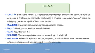 <data/hora> <rodapé> 6
• CONCEITO: É uma obra literária cuja apresentação pode surgir em forma de versos, estrofes ou
prosa, com a finalidade de manifestar sentimento e emoção. ... A palavra "poema" deriva do
verbo grego poein que significa "fazer, criar, compor".
• FINALIDADE: Expressar sentimentos, emocionar, entreter o leitor.
• VEÍCULO: Livros, jornais, revistas, sites da internet.
• TEMAS: Assuntos variados.
• ESTRUTURA: Versos agrupados em uma ou mais estrofes (tradicional)
• LINGUAGEM: Expressiva, figurada, pessoal, subjetiva, usada de acordo com a norma-padrão;
explora sonoridade, construída com repetições, ritmos, rimas.
6
POEMA
 