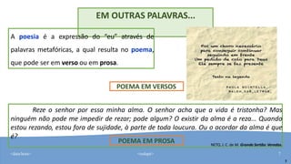 <data/hora> <rodapé> 7
EM OUTRAS PALAVRAS...
A poesia é a expressão do “eu” através de
palavras metafóricas, a qual resulta no poema,
que pode ser em verso ou em prosa.
Reze o senhor por essa minha alma. O senhor acha que a vida é tristonha? Mas
ninguém não pode me impedir de rezar; pode algum? O existir da alma é a reza... Quando
estou rezando, estou fora de sujidade, à parte de toda loucura. Ou o acordar da alma é que
é?
NETO, J. C. de M. Grande Sertão: Veredas.
7
POEMA EM VERSOS
POEMA EM PROSA
 