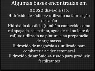 Algumas bases encontradas em
        nosso dia-a-dia são:
Hidróxido de sódio => utilizado na fabricação
                    de sabão
Hidróxido de cálcio (também conhecido como
cal apagada, cal extinta, água de cal ou leite de
 cal) => utilizado na pintura e na preparação
                 de argamassa.
   Hidróxido de magnésio => utilizado para
         combater a acidez estomacal
Hidróxido de amônio => usado para produzir
                  fertilizantes
 