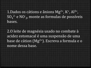 1.Dados os cátions e ânions Mg2+, K+, Al3+,
SO42- e NO-3, monte as formulas de possíveis
bases.

2.O leite de magnésia usado no combate à
acidez estomacal é uma suspensão de uma
base de cátion (Mg2+). Escreva a formula e o
nome dessa base.
 