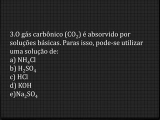 3.O gás carbônico (CO2) é absorvido por
soluções básicas. Paras isso, pode-se utilizar
uma solução de:
a) NH4Cl
b) H2SO4
c) HCl
d) KOH
e)Na2SO4
 