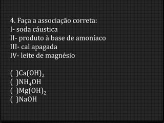 4. Faça a associação correta:
I- soda cáustica
II- produto à base de amoníaco
III- cal apagada
IV- leite de magnésio

(   )Ca(OH)2
(   )NH4OH
(   )Mg(OH)2
(   )NaOH
 