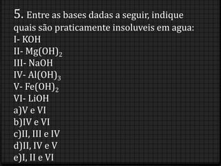5. Entre as bases dadas a seguir, indique
quais são praticamente insoluveis em agua:
I- KOH
II- Mg(OH)2
III- NaOH
IV- Al(OH)3
V- Fe(OH)2
VI- LiOH
a)V e VI
b)IV e VI
c)II, III e IV
d)II, IV e V
e)I, II e VI
 