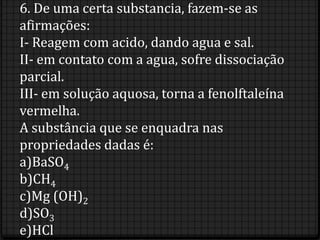 6. De uma certa substancia, fazem-se as
afirmações:
I- Reagem com acido, dando agua e sal.
II- em contato com a agua, sofre dissociação
parcial.
III- em solução aquosa, torna a fenolftaleína
vermelha.
A substância que se enquadra nas
propriedades dadas é:
a)BaSO4
b)CH4
c)Mg (OH)2
d)SO3
e)HCl
 