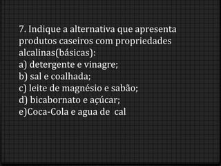 7. Indique a alternativa que apresenta
produtos caseiros com propriedades
alcalinas(básicas):
a) detergente e vinagre;
b) sal e coalhada;
c) leite de magnésio e sabão;
d) bicabornato e açúcar;
e)Coca-Cola e agua de cal
 