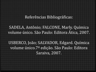 Referências Bibliográficas:

SADELA, Antônio; FALCONE, Marly. Química
volume único. São Paulo: Editora Ática, 2007.

USBERCO, João; SALVADOR, Edgard. Química
 volume único.7ª edição. São Paulo: Editora
              Saraiva, 2007.
 