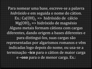 Para nomear uma base, escreve-se a palavra
  hidróxido e em seguida o nome do cátion.
     Ex.: Ca(OH)2 => hidróxido de cálcio
     Mg(OH)2 => hidróxido de magnésio
  Alguns metais formam cátions com cargas
diferentes, dando origem a bases diferentes e
      para distingui-los, suas cargas são
representadas por algarismos romanos e vêm
 indicadas logo depois do nome, ou usa-se a
terminação –ico para o cátion de maior carga
      e –oso para o de menor carga. Ex.:
 