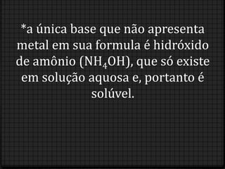 *a única base que não apresenta
metal em sua formula é hidróxido
de amônio (NH4OH), que só existe
 em solução aquosa e, portanto é
             solúvel.
 