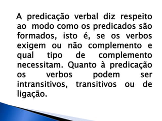 A predicação verbal diz respeito
ao modo como os predicados são
formados, isto é, se os verbos
exigem ou não complemento e
qual tipo de complemento
necessitam. Quanto à predicação
os verbos podem ser
intransitivos, transitivos ou de
ligação.
 