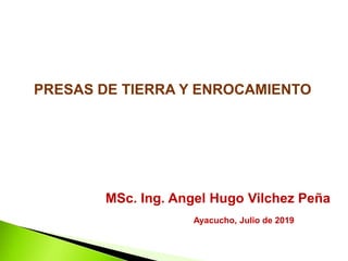 MSc. Ing. Angel Hugo Vilchez Peña
PRESAS DE TIERRA Y ENROCAMIENTO
Ayacucho, Julio de 2019
 