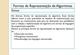 Formas de Representação de Algoritmos
Sintese
Há diversas formas de representação de algoritmo. Essas formas
diferem entre si pela quantidade de detalhes de implementação que
fornecem ou, inversamente, pelo grau de abstracção que possibilitam
com a relação a implementação do algoritmo em termos de linguagem
de programação especifica.
Dentre as principais formas de representação de algoritmos destacam
se:
Descrição narrativa;
Fluxograma convencional;
Pseudocodigo (ou linguagem estruturada).
 