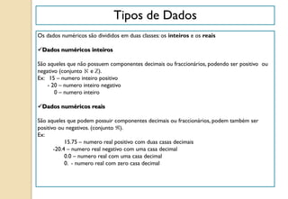 Tipos de Dados
Os dados numéricos são divididos em duas classes: os inteiros e os reais
Dados numéricos inteiros
São aqueles que não possuem componentes decimais ou fraccionários, podendo ser positivo ou
negativo (conjunto e ).
Ex: 15 – numero inteiro positivo
- 20 – numero inteiro negativo
0 – numero inteiro
Dados numéricos reais
São aqueles que podem possuir componentes decimais ou fraccionários, podem também ser
positivo ou negativos. (conjunto ).
Ex:
15.75 – numero real positivo com duas casas decimais
-20.4 – numero real negativo com uma casa decimal
0.0 – numero real com uma casa decimal
0. - numero real com zero casa decimal
 