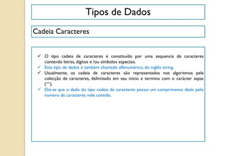 Tipos de Dados
Cadeia Caracteres
 O tipo cadeia de caracteres é constituído por uma sequencia de caracteres
contendo letras, dígitos e /ou símbolos especiais.
 Este tipo de dados é também chamado alfanumérico, do inglês string.
 Usualmente, os cadeia de caracteres são representados nos algoritmos pela
colecção de caracteres, delimitado em seu inicio e termino com o carácter aspas
(“”).
 Diz-se que o dado do tipo cadeia de caracteres possui um comprimento dado pelo
numero de caracteres nele contido.
 
