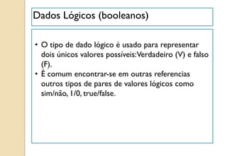 Dados Lógicos (booleanos)
• O tipo de dado lógico é usado para representar
dois únicos valores possíveis:Verdadeiro (V) e falso
(F).
• É comum encontrar-se em outras referencias
outros tipos de pares de valores lógicos como
sim/não, 1/0, true/false.
 