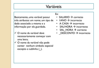 Variáveis
Basicamente, uma variável possui
três atributos: um nome, um tipo de
dado associado a mesma e a
informação por ela guardada.
 O nome da variável deve
necessariamente começar com
uma letra;
 O nome da variável não pode
conter nenhum símbolo especial
excepto o sublinha (_).
Ex:
• SALARIO  correcto
• 1ANO  incorrecto
• A CASA  incorrecto
• SAL/HORA  incorrecto
• SAL_HORA  correcto
• _DESCONTO  incorrecto
 