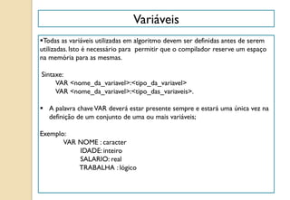Todas as variáveis utilizadas em algoritmo devem ser definidas antes de serem
utilizadas. Isto é necessário para permitir que o compilador reserve um espaço
na memória para as mesmas.
Sintaxe:
VAR <nome_da_variavel>:<tipo_da_variavel>
VAR <nome_da_variavel>:<tipo_das_variaveis>.
 A palavra chaveVAR deverá estar presente sempre e estará uma única vez na
definição de um conjunto de uma ou mais variáveis;
Exemplo:
VAR NOME : caracter
IDADE: inteiro
SALARIO: real
TRABALHA : lógico
Variáveis
 