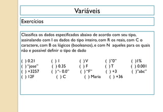 Variáveis
Exercícios
Classifica os dados especificados abaixo de acordo com seu tipo,
assinalando com I os dados do tipo inteiro, com R os reais, com C o
caractere, com B os lógicos (booleanos), e com N aqueles para os quais
não e possível definir o tipo de dado
( ) 0.21 ( ) 1 ( )V ( )”0” ( )1%
( ) “jose” ( ) 0.35 ( ) F ( ) T ( ) 0.001
( ) +3257 ( ) “- 0.0” ( ) “F” ( ) +3 ( )”abc”
( ) 12F ( ) C ( ) Maria ( ) +36
 