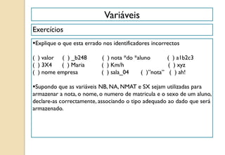 Variáveis
Exercícios
Explique o que esta errado nos identificadores incorrectos
( ) valor ( ) _b248 ( ) nota *do *aluno ( ) a1b2c3
( ) 3X4 ( ) Maria ( ) Km/h ( ) xyz
( ) nome empresa ( ) sala_04 ( )”nota” ( ) ah!
Supondo que as variáveis NB, NA, NMAT e SX sejam utilizadas para
armazenar a nota, o nome, o numero de matricula e o sexo de um aluno,
declare-as correctamente, associando o tipo adequado ao dado que será
armazenado.
 