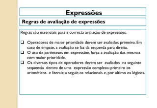 Regras são essenciais para a correcta avaliação de expressões.
 Operadores de maior prioridade devem ser avaliados primeiro. Em
caso de empate, a avaliação se faz da esquerda para direita.
 O uso de parênteses em expressões força a avaliação das mesmas
com maior prioridade.
 Os diversos tipos de operadores devem ser avaliados na seguinte
sequencia dentro de uma expressão complexa: primeiro os
aritméticos e literais; a seguir, os relacionais e, por ultimo os lógicos.
Expressões
Regras de avaliação de expressões
 