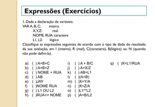 Expressões (Exercícios)
1. Dada a declaração de variáveis:
VAR A, B, C: inteiro
X,Y,Z: real
NOME, RUA: caractere
L1, L2: lógico
Classifique as expressões seguintes de acordo com o tipo de dado do resultado
da sua avaliação, em I (inteiro), R (real), C(caractere), B(lógico) ou N (quando
não pode defini-la).
a) ( ) A+B+C
b) ( ) A+B+Z
c) ( ) NOME + RUA
d) ( ) AB
e) ( )JAY
f) ( )NOME RUA
g) ( ) L1 OU L2
h) ( )RUA<> NOME
i) ( ) A + B/C
j) ( ) A+X/Z
k) ( ) AB=L1
l) ( )(A=B)
m) ( )X+Y/A
n) ( )X=Z/A
o) ( )L1**L2
p) ( )A+B/L2
q) ( )X<L1/RUA
 