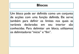 Blocos
Um bloco pode ser definido como um conjunto
de acções com uma função definida. Ele serve
também para definir os limites nos quais as
variáveis declaradas em seu interior são
conhecidas. Para delimitar um bloco, utilizamos
os delimitadores “início” e “fim”.
 