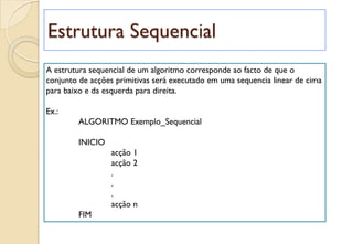 Estrutura Sequencial
A estrutura sequencial de um algoritmo corresponde ao facto de que o
conjunto de acções primitivas será executado em uma sequencia linear de cima
para baixo e da esquerda para direita.
Ex.:
ALGORITMO Exemplo_Sequencial
INICIO
acção 1
acção 2
.
.
.
acção n
FIM
 