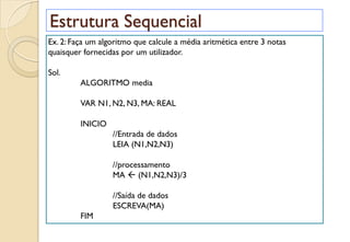 Estrutura Sequencial
Ex. 2: Faça um algoritmo que calcule a média aritmética entre 3 notas
quaisquer fornecidas por um utilizador.
Sol.
ALGORITMO media
VAR N1, N2, N3, MA: REAL
INICIO
//Entrada de dados
LEIA (N1,N2,N3)
//processamento
MA  (N1,N2,N3)/3
//Saída de dados
ESCREVA(MA)
FIM
 