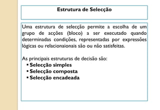 Estrutura de Selecção
Uma estrutura de selecção permite a escolha de um
grupo de acções (bloco) a ser executado quando
determinadas condições, representadas por expressões
lógicas ou relacionaionais são ou não satisfeitas.
As principais estruturas de decisão são:
 Selecção simples
 Selecção composta
 Selecção encadeada
 