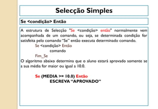 Se <condição> Então
A estrutura de Selecção "Se <condição> então" normalmente vem
acompanhada de um comando, ou seja, se determinada condição for
satisfeita pelo comando “Se” então executa determinado comando.
Se <condição> Então
comando
Fim_Se
O algoritmo abaixo determina que o aluno estará aprovado somente se
a sua média for maior ou igual a 10.0.
Se (MEDIA >= 10.0) Então
ESCREVA “APROVADO”
Selecção Simples
 