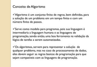 Algoritmo é um conjunto finito de regras, bem definidas, para
a solução de um problema em um tempo finito e com um
número finito de passos.
Serve como modelo para programas, pois sua linguagem é
intermediaria a linguagem humana e as linguagens de
programação, sendo então, uma boa ferramenta na validação da
lógica de tarefas a serem automatizadas.
Os algoritmos, servem para representar a solução de
qualquer problema, mas no caso de processamento de dados,
eles devem seguir as regras basicas de programação para que
sejam compatíveis com as linguagens de programação.
Conceito de Algoritmo
 