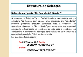 A estrutura de Selecção "Se … Senão", funciona exactamente como a
estrutura "Se Então", com apenas uma diferença, em "Se…Então"
somente podemos executar comandos caso a condição seja
verdadeira, diferente de "Se … Senão" pois sempre um comando será
executado independente da condição, ou seja, caso a condição seja
"verdadeira" o comando da condição será executado, caso contrário o
comando da condição "falsa" será executado
Em algoritmo ficaria assim:
Se MÉDIA >= 10.0 Então
ESCREVA “APROVADO”
Senão
ESCREVA “REPROVADO”
Selecção composta “Se <condição> Senão ”
Estrutura de Selecção
 