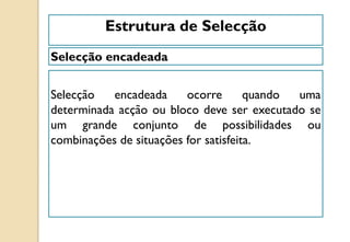 Selecção encadeada
Estrutura de Selecção
Selecção encadeada ocorre quando uma
determinada acção ou bloco deve ser executado se
um grande conjunto de possibilidades ou
combinações de situações for satisfeita.
 