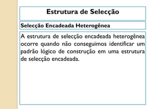 Selecção Encadeada Heterogênea
Estrutura de Selecção
A estrutura de selecção encadeada heterogênea
ocorre quando não conseguimos identificar um
padrão lógico de construção em uma estrutura
de selecção encadeada.
 
