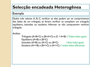 Exemplo
Selecção encadeada Heterogênea
Dados três valores A, B, C, verificar se eles podem ser os comprimentos
dos lados de um triângulo, se forem, verificar se compõem um triangulo
equilátero, isósceles ou escaleno. Informar se não compuserem nenhum
triângulo.
Análise:
Triângulo:(A<B+C) e (B<A+C) e (C < A+B) // Todos lados iguais
Equilátero: (A=B) e (B=C)
Isósceles: (A=B) ou (A=C) ou (B=C) //dois lados iguais
Escaleno: (A<>B) e (B<>C) e (A<>C) // todos lados diferentes
 