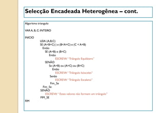 Selecção Encadeada Heterogênea – cont.
Algoritmo triangulo
VAR A, B, C: INTEIRO
INICIO
LEIA (A,B,C)
SE (A<B+C) ) e (B<A+C) e (C < A+B)
Então
SE (A=B) e (B=C)
Então
ESCREVA“ Triângulo Equilátero”
SENÃO
Se (A=B) ou (A=C) ou (B=C)
Então
ESCREVA“ Triângulo Isósceles”
Senão
ESCREVA“ Triângulo Escaleno”
Fim_Se
Fim_Se
SENÃO
ESCREVA“ Estes valores não formam um triângulo”
FIM_SE
FIM
 