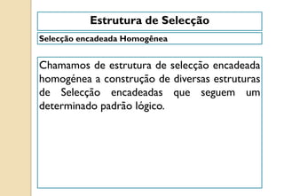 Selecção encadeada Homogênea
Estrutura de Selecção
Chamamos de estrutura de selecção encadeada
homogénea a construção de diversas estruturas
de Selecção encadeadas que seguem um
determinado padrão lógico.
 