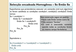 Selecção encadeada Homogênea – Se Então Se
Suponhamos que pretendemos executar um comando cmd num algoritmo
se forem satisfeitas as condições condição1, condição2, condição3. Então
temos:
Se < condição1 >
Então Se < condição2>
Então Se < condição3>
Então cmd;
Fim_Se
Fim_Se
Fim_Se
Equivalente a:
Se (<condição1> e <condição2> e <condição3> )
Então cmd;
Fim_Se
Esta construção segue um padrão:
Após cada Então existe outro Se
Não existem “Senões”
O cmd é executado somente
quando todas as condições forem
ao mesmo tempoVerdadeiras
 