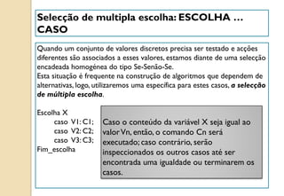 Quando um conjunto de valores discretos precisa ser testado e acções
diferentes são associados a esses valores, estamos diante de uma selecção
encadeada homogénea do tipo Se-Senão-Se.
Esta situação é frequente na construção de algoritmos que dependem de
alternativas, logo, utilizaremos uma específica para estes casos, a selecção
de múltipla escolha.
Escolha X
caso V1: C1;
caso V2: C2;
caso V3: C3;
Fim_escolha
Selecção de multipla escolha: ESCOLHA …
CASO
Caso o conteúdo da variável X seja igual ao
valorVn, então, o comando Cn será
executado; caso contrário, serão
inspeccionados os outros casos até ser
encontrada uma igualdade ou terminarem os
casos.
 