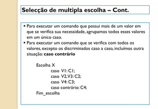  Para executar um comando que possui mais de um valor em
que se verifica sua necessidade, agrupamos todos esses valores
em um único caso.
 Para executar um comando que se verifica com todos os
valores, excepto os discriminados caso a caso, incluímos outra
situação: caso contrário
Escolha X
caso V1: C1;
caso V2,V3: C2;
caso V4: C3;
caso contrário: C4;
Fim_escolha
Selecção de multipla escolha – Cont.
 